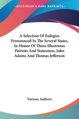 A Selection Of Eulogies Pronounced In The Several States, In Honor Of Those Illustrious Patriots And Statesmen, John Adams And Thomas Jefferson by Various Authors