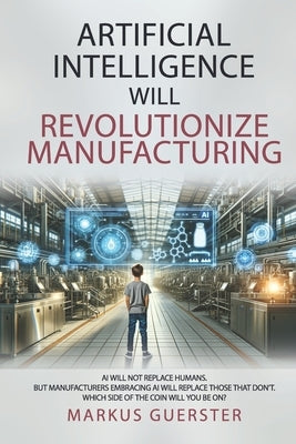 Artificial Intelligence WILL Revolutionize Manufacturing: Manufacturers embracing AI will replace manufacturers that don't - which side of the coin do by Guerster, Markus