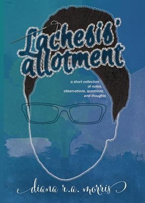 Lachesis' Allotment: A Short Collection of Notes, Observations, Questions, and Thoughts by Morris, Diana R. a.