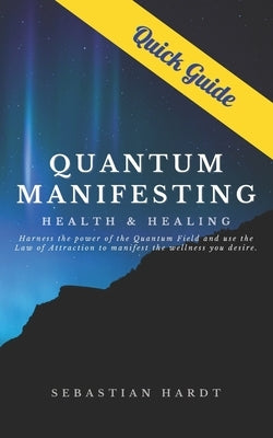 Quantum Manifesting Health & Healing Quick Guide: Harness the power of the Quantum Field and use the Law of Attraction to manifest the wellness you de by Hardt, Sebastian