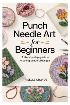 Punch Needle Art for Beginners: A Step-By-Step Guide to Creating Beautiful Designs: Learn Essential Techniques, Tools, and Projects for Crafting Stunn by Croyde, Triselle