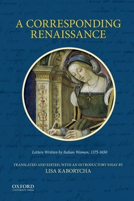 A Corresponding Renaissance: Letters Written by Italian Women, 1375-1650 by Kaborycha, Lisa