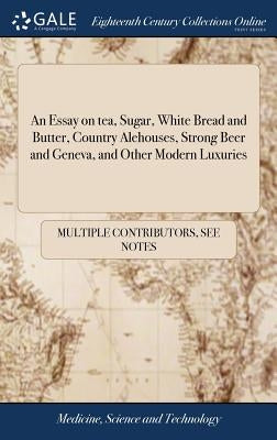 An Essay on tea, Sugar, White Bread and Butter, Country Alehouses, Strong Beer and Geneva, and Other Modern Luxuries by Multiple Contributors