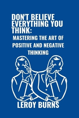 Don't Believe Everything You Think: Mastering the Art of Positive and Negative Thinking by Burns, Leroy
