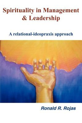 Spirituality in Management and Leadership: A relational-ideopraxis approach by Rojas, Ronald R.