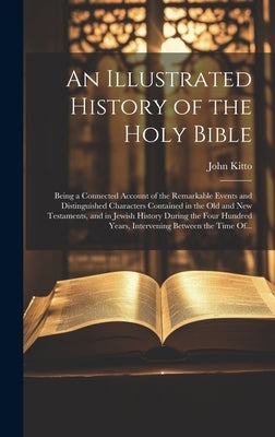 An Illustrated History of the Holy Bible: Being a Connected Account of the Remarkable Events and Distinguished Characters Contained in the Old and New by Kitto, John 1804-1854