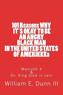 101 Reasons WHY IT'S OKAY TO BE AN ANGRY BLACK MAN IN THE UNITED STATES OF AMERIKKKa: Malcolm X & Dr. King died in vain by Dunn III, William Edward