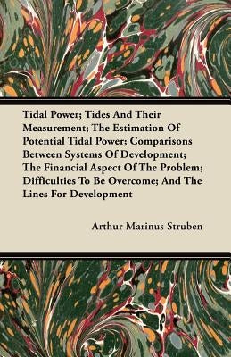 Tidal Power; Tides And Their Measurement; The Estimation Of Potential Tidal Power; Comparisons Between Systems Of Development; The Financial Aspect Of by Struben, Arthur Marinus