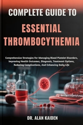 Complete Guide to Essential Thrombocythemia: Comprehensive Strategies For Managing Blood Platelet Disorders, Improving Health Outcomes, Diagnosis, Tre by Kaiden, Alan