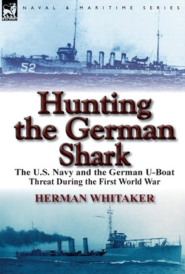 Hunting the German Shark: The U.S. Navy and the German U-Boat Threat During the First World War by Whitaker, Herman