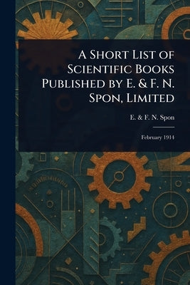 A Short List of Scientific Books Published by E. & F. N. Spon, Limited by Spon, E. &. F. N.