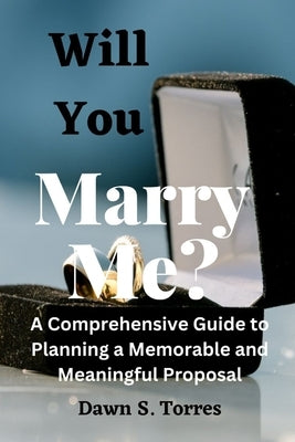 Will You Marry Me?: A Comprehensive Guide to Planning a Memorable and Meaningful Proposal. by S. Torres, Dawn