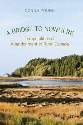 A Bridge to Nowhere: Temporalities to Abandonment in Rural Canada by Young, Donna