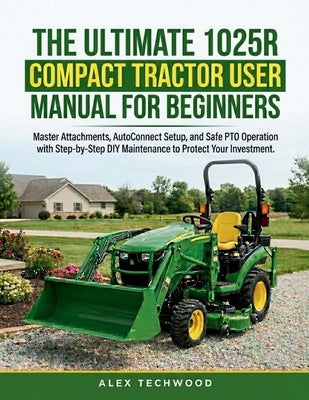 The Ultimate 1025R Compact Tractor User Manual for Beginners: Master Attachments, AutoConnect Setup, and Safe PTO Operation with Step-by-Step DIY Main by Techwood, Alex
