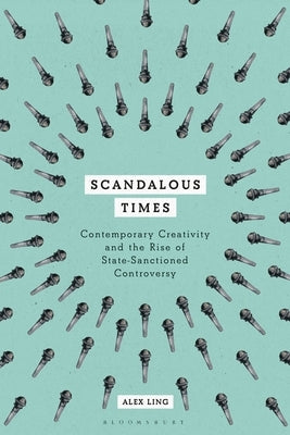 Scandalous Times: Contemporary Creativity and the Rise of State-Sanctioned Controversy by Ling, Alex