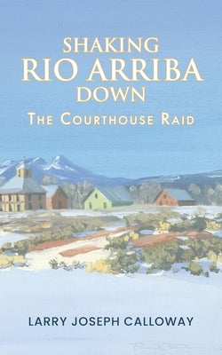Shaking Rio Arriba Down: The Courthouse Raid by Calloway, Larry Joseph