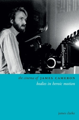 The Cinema of James Cameron: Bodies in Heroic Motion by Clarke, James