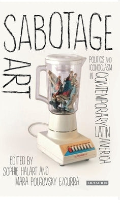 Sabotage Art: Politics and Iconoclasm in Contemporary Latin America by Halart, Sophie