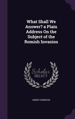 What Shall We Answer? a Plain Address On the Subject of the Romish Invasion by Robinson, Disney