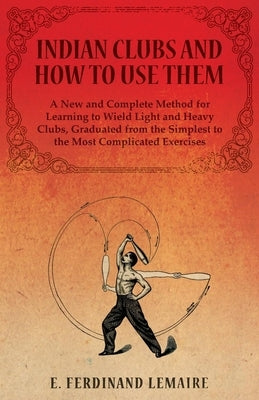 Indian Clubs and How to Use Them - A New and Complete Method for Learning to Wield Light and Heavy Clubs, Graduated from the Simplest to the Most Comp by Ferdinand, Lemaire E.
