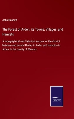 The Forest of Arden, its Towns, Villages, and Hamlets: A topographical and historical account of the district between and around Henley in Arden and H by Hannett, John