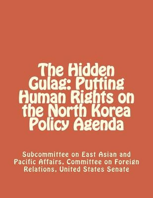 The Hidden Gulag: Putting Human Rights on the North Korea Policy Agenda by Committee on Foreign Relations, United S