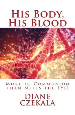 His Body, His Blood: More to Communion than Meets the Eye! by Czekala, Diane M.