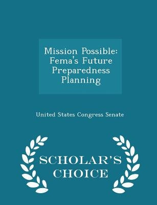 Mission Possible: Fema's Future Preparedness Planning - Scholar's Choice Edition by United States Congress Senate