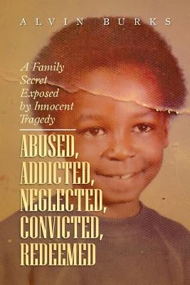 Abused, Addicted, Neglected, Convicted, Redeemed: A Family Secret Exposed by Innocent Tragedy by Burks, Alvin