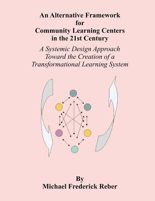 An Alternative Framework for Community Learning Centers in the 21st Century: A Systemic Design Approach Toward the Creation of a Transformational Lear by Reber, Michael F.