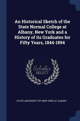 An Historical Sketch of the State Normal College at Albany, New York and a History of its Graduates for Fifty Years, 1844-1894 by State University of New York at Albany