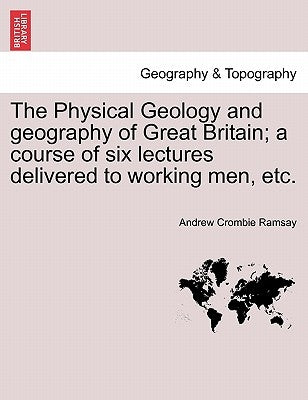 The Physical Geology and Geography of Great Britain; A Course of Six Lectures Delivered to Working Men, Etc. by Ramsay, Andrew Crombie