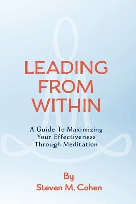 Leading from Within: A Guide to Maximizing Your Effectiveness Through Meditationvolume 1 by Cohen, Steven