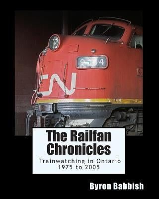 The Railfan Chronicles, Trainwatching in Ontario, 1975 to 2005 by Babbish, Byron