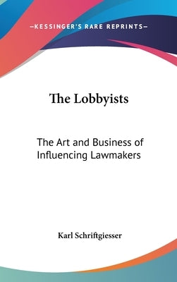 The Lobbyists: The Art and Business of Influencing Lawmakers by Schriftgiesser, Karl