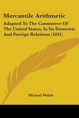 Mercantile Arithmetic: Adapted To The Commerce Of The United States, In Its Domestic And Foreign Relations (1831) by Walsh, Michael