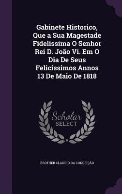 Gabinete Historico, Que a Sua Magestade Fidelissima O Senhor Rei D. João Vi. Em O Dia De Seus Felicissimos Annos 13 De Maio De 1818 by Da Conceição, Brother Claudio