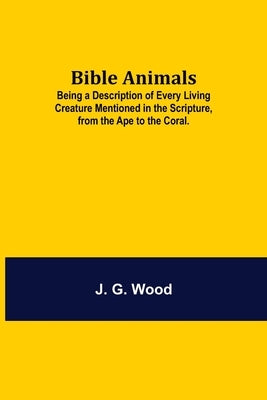 Bible Animals; Being a Description of Every Living Creature Mentioned in the Scripture, from the Ape to the Coral. by G. Wood, J.