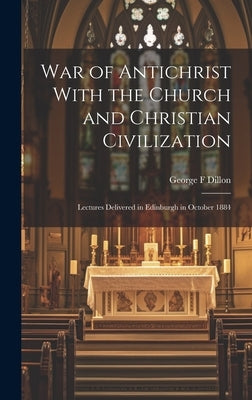 War of Antichrist With the Church and Christian Civilization: Lectures Delivered in Edinburgh in October 1884 by Dillon, George F.