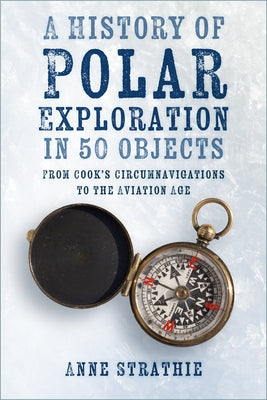 A History of Polar Exploration in 50 Objects: From Cook's Circumnavigations to the Aviation Age by Strathie, Anne