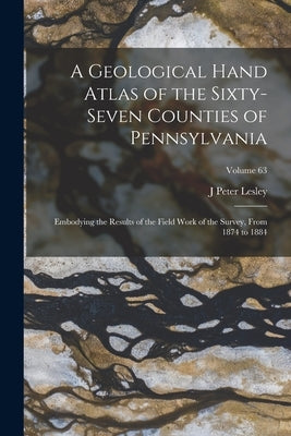 A Geological Hand Atlas of the Sixty-Seven Counties of Pennsylvania: Embodying the Results of the Field Work of the Survey, From 1874 to 1884; Volume by Lesley, J. Peter