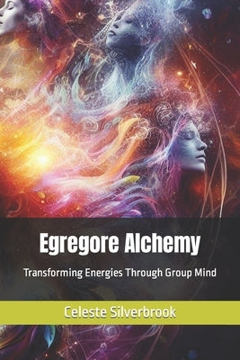 Egregore Alchemy: Transforming Energies Through Group Mind by Silverbrook, Celeste