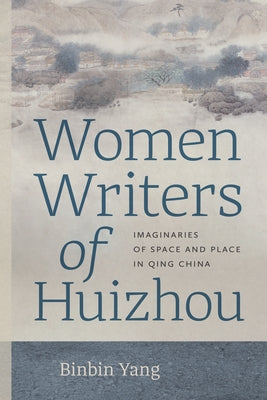 Women Writers of Huizhou: Imaginaries of Space and Place in Qing China by Yang, Binbin