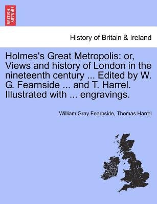 Holmes's Great Metropolis: Or, Views and History of London in the Nineteenth Century ... Edited by W. G. Fearnside ... and T. Harrel. Illustrated by Fearnside, William Gray