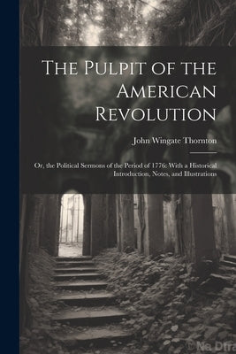 The Pulpit of the American Revolution: Or, the Political Sermons of the Period of 1776: With a Historical Introduction, Notes, and Illustrations by Thornton, John Wingate