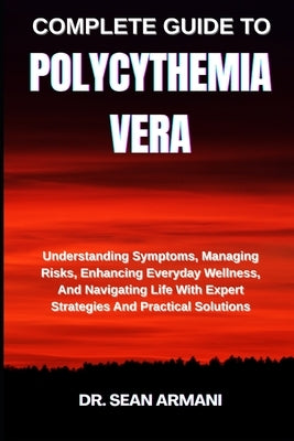 Complete Guide to Polycythemia Vera: Understanding Symptoms, Managing Risks, Enhancing Everyday Wellness, And Navigating Life With Expert Strategies A by Armani, Sean