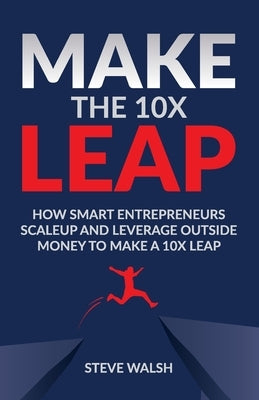 Make The 10X Leap: How Smart Entrepreneurs Scale Up and Leverage Outside Money to Make a 10X Leap by Walsh, Steve