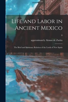 Life and Labor in Ancient Mexico; the Brief and Summary Relation of the Lords of New Spain; 0 by Zurita, Alonso de Approximately 1512