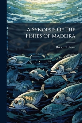 A Synopsis Of The Fishes Of Madeira: Communicated March 1837 by Lowe, Robert T.