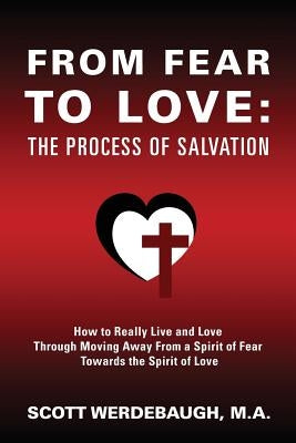From Fear to Love: The Process of Salvation - How to Really Live and Love Through Moving Away From a Spirit of Fear Towards the Spirit of Love by Werdebaugh M. a., Scott